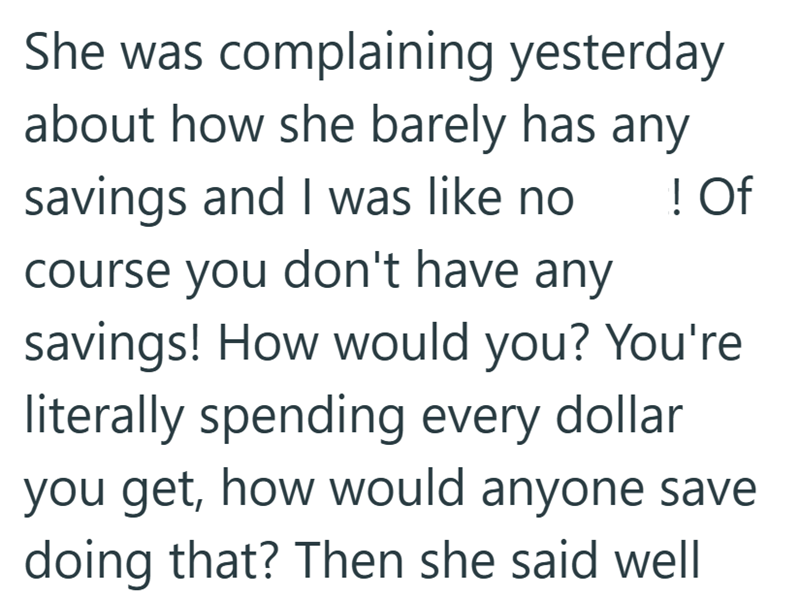 She was complaining yesterday about how she barely has savings and I was like no any ! Of course you don't have any savings! How would you? You're literally spending every dollar you get, how would anyone save doing that? Then she said well