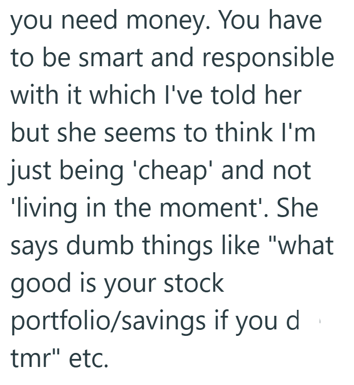 you need money. You have to be smart and responsible with it which I've told her but she seems to think I'm just being 'cheap' and not 'living in the moment'. She says dumb things like "what good is your stock portfolio/savings if you d tmr" etc.