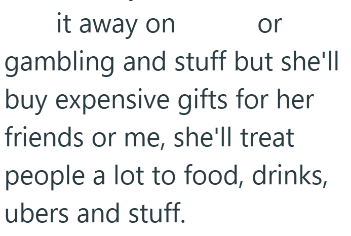 it away on or gambling and stuff but she'll buy expensive gifts for her friends or me, she'll treat people a lot to food, drinks, ubers and stuff.