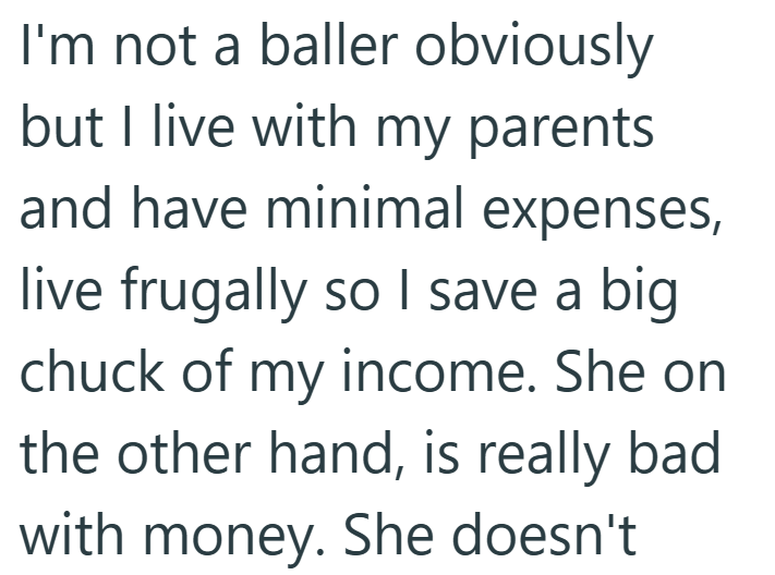 I'm not a baller obviously but I live with my parents and have minimal expenses, live frugally so I save a big chuck of my income. She on the other hand, is really bad with money. She doesn't
