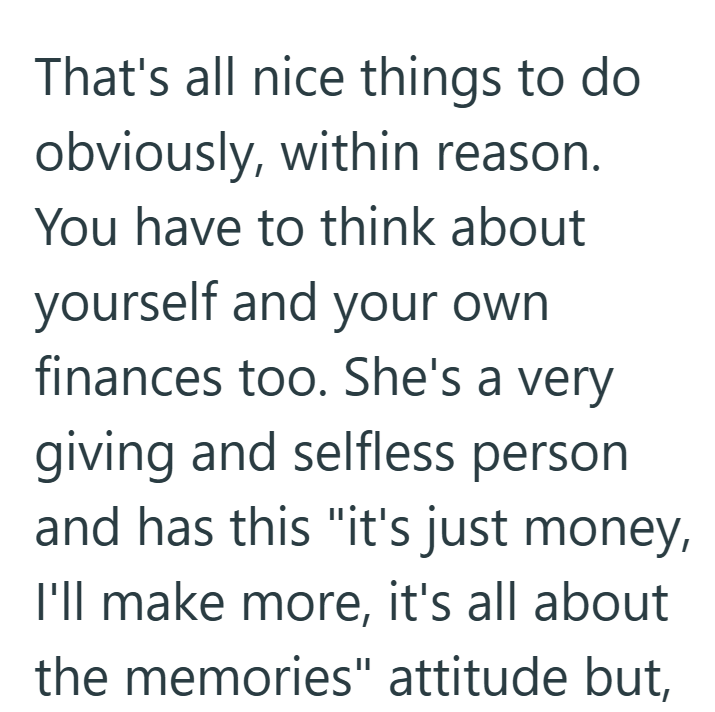 That's all nice things to do obviously, within reason. You have to think about yourself and your own finances too. She's a very giving and selfless person and has this "it's just money, I'll make more, it's all about the memories" attitude but,