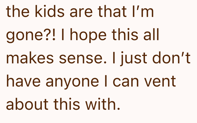 the kids are that I'm gone?! I hope this all makes sense. I just don't have anyone I can vent about this with.