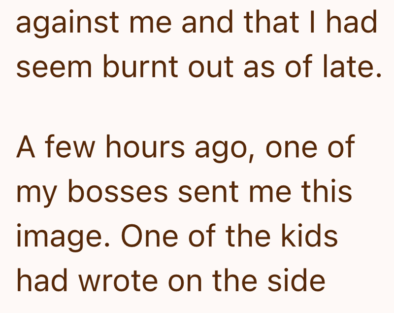 against me and that I had seem burnt out as of late. A few hours ago, one of my bosses sent me this image. One of the kids had wrote on the side