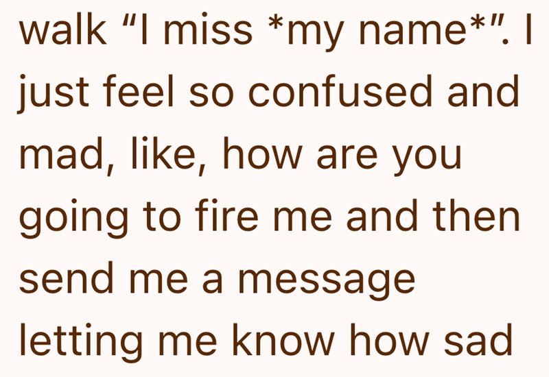 walk "I miss *my name*". I just feel so confused and mad, like, how are you going to fire me and then send me a message letting me know how sad
