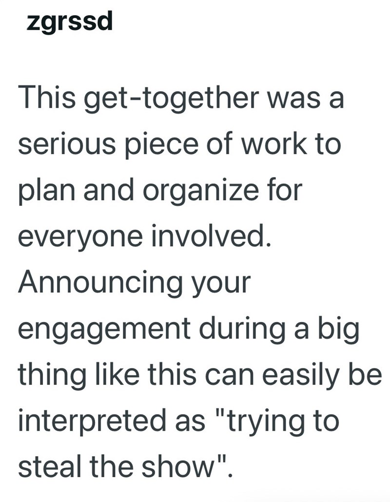 zgrssd This get-together was a serious piece of work to plan and organize for everyone involved. Announcing your engagement during a big thing like this can easily be interpreted as "trying to steal the show".