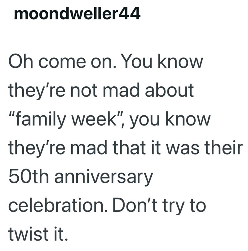 moondweller44 Oh come on. You know they're not mad about "family week", you know they're mad that it was their 50th anniversary celebration. Don't try to twist it.