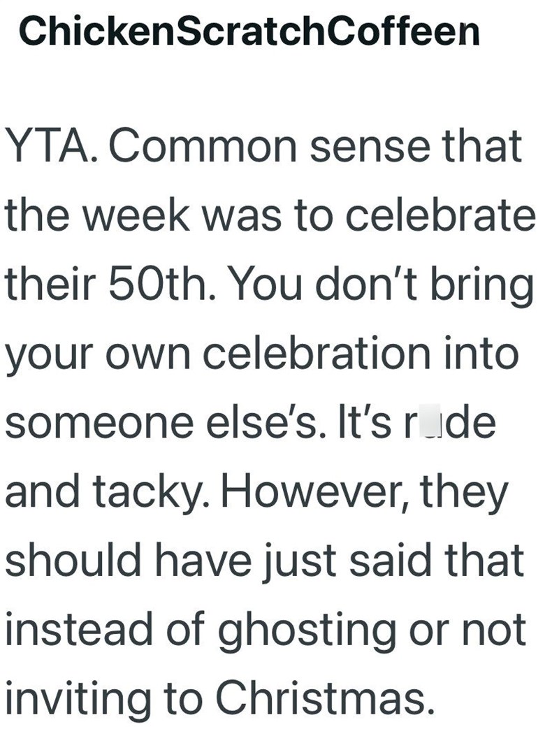 ChickenScratchCoffeen YTA. Common sense that the week was to celebrate their 50th. You don't bring your own celebration into someone else's. It's ride and tacky. However, they should have just said that instead of ghosting or not inviting to Christmas.