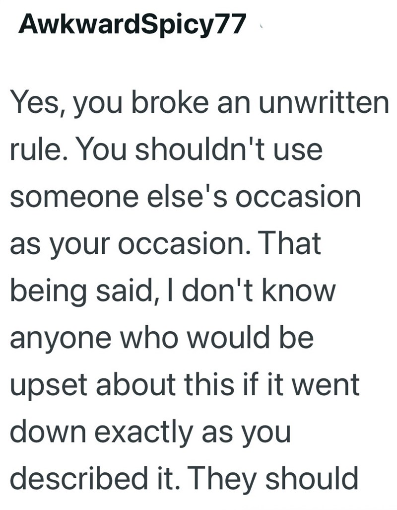 AwkwardSpicy77 Yes, you broke an unwritten rule. You shouldn't use someone else's occasion as your occasion. That being said, I don't know anyone who would be upset about this if it went down exactly as you described it. They should