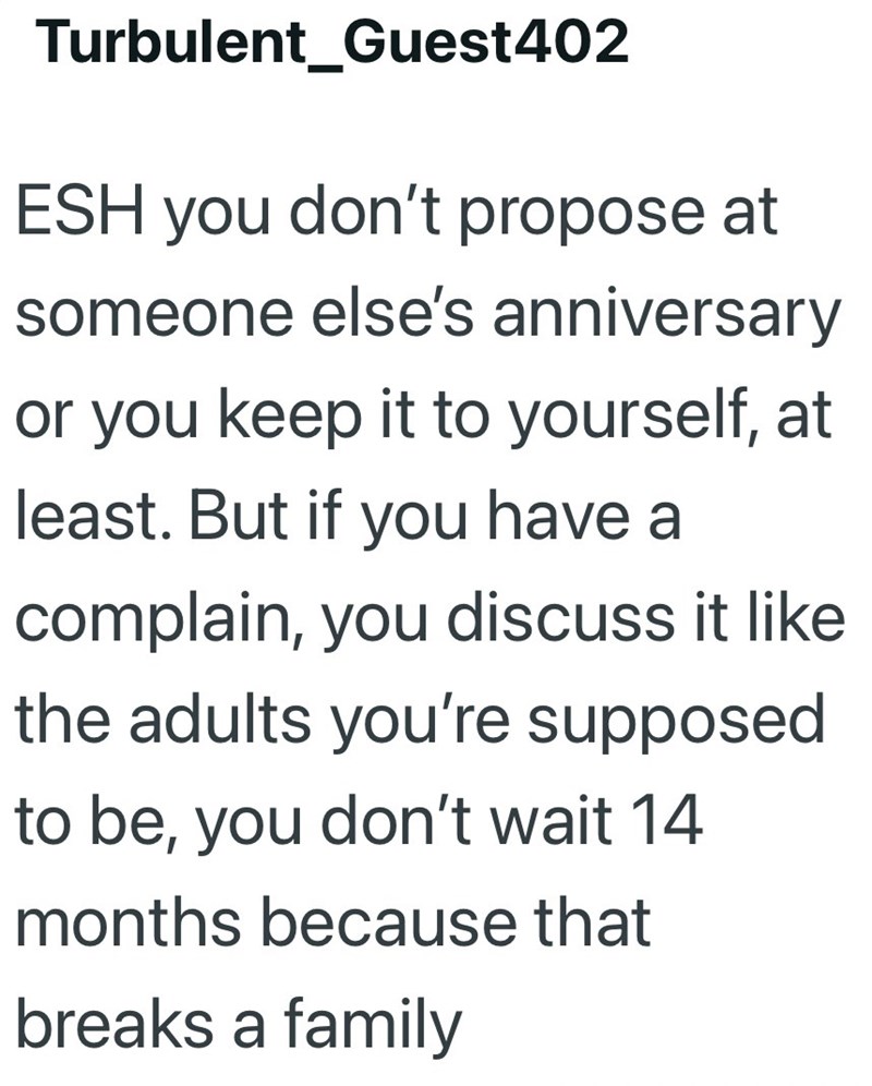 Turbulent_Guest402 ESH you don't propose at someone else's anniversary or you keep it to yourself, at least. But if you have a complain, you discuss it like the adults you're supposed to be, you don't wait 14 months because that breaks a family