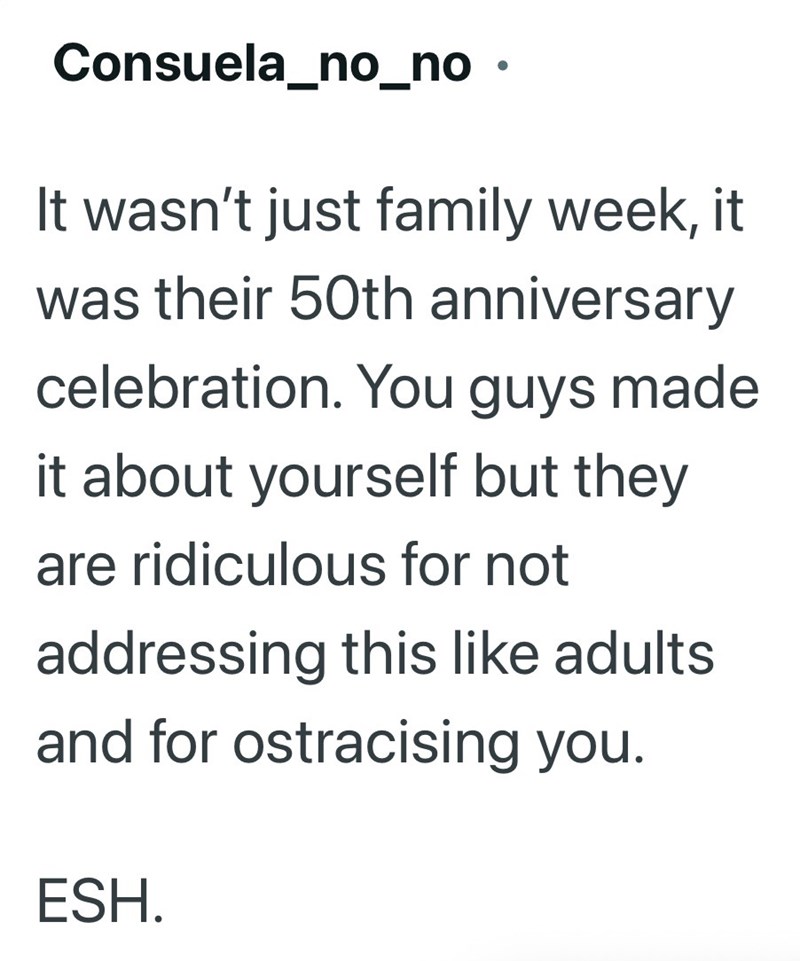 Consuela_no_no. It wasn't just family week, it was their 50th anniversary celebration. You guys made it about yourself but they are ridiculous for not addressing this like adults and for ostracising you. ESH.