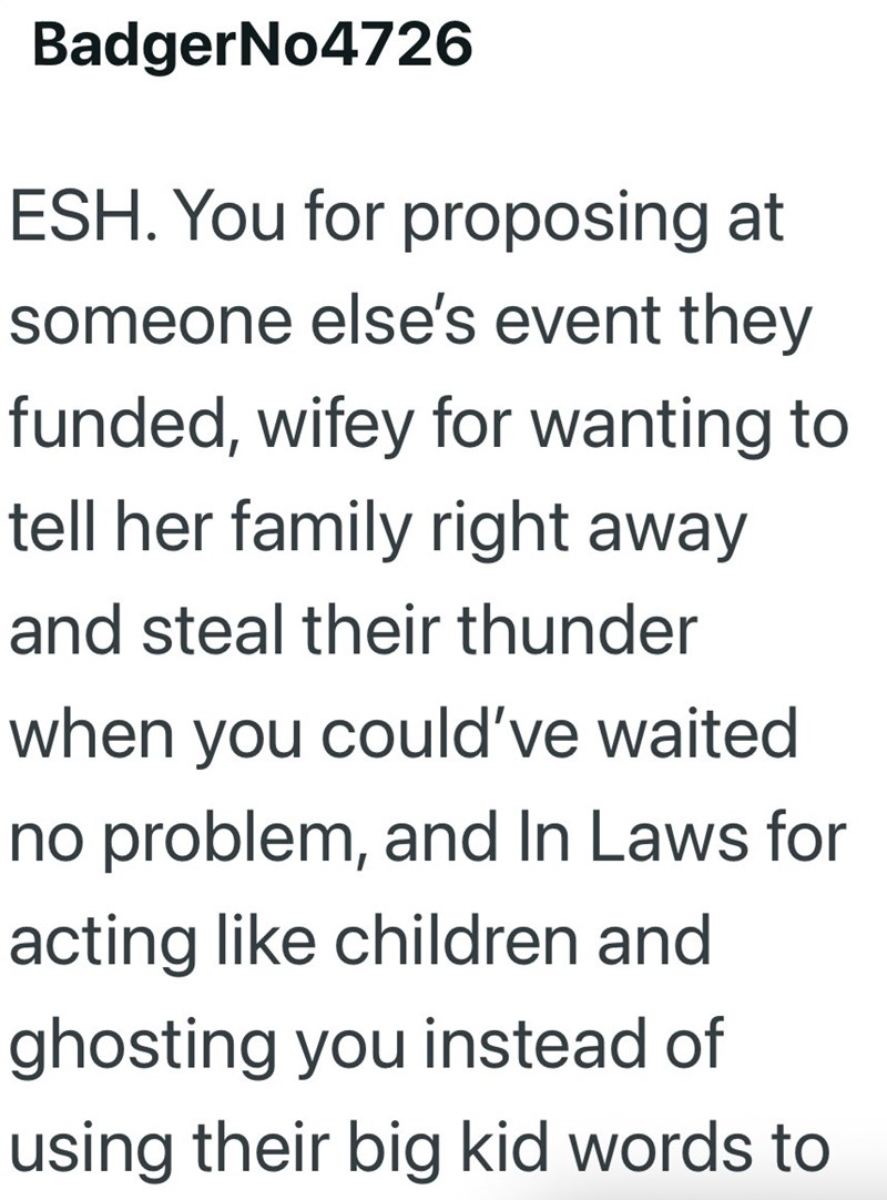 BadgerNo4726 ESH. You for proposing at someone else's event they funded, wifey for wanting to tell her family right away and steal their thunder when you could've waited no problem, and In Laws for acting like children and ghosting you instead of using their big kid words to