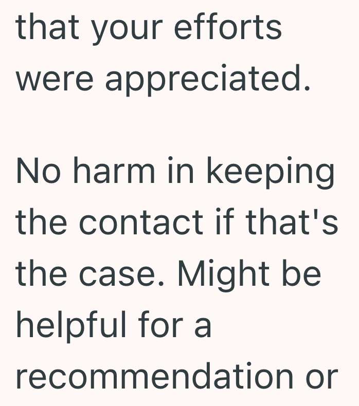 that your efforts were appreciated. No harm in keeping the contact if that's the case. Might be helpful for a recommendation or