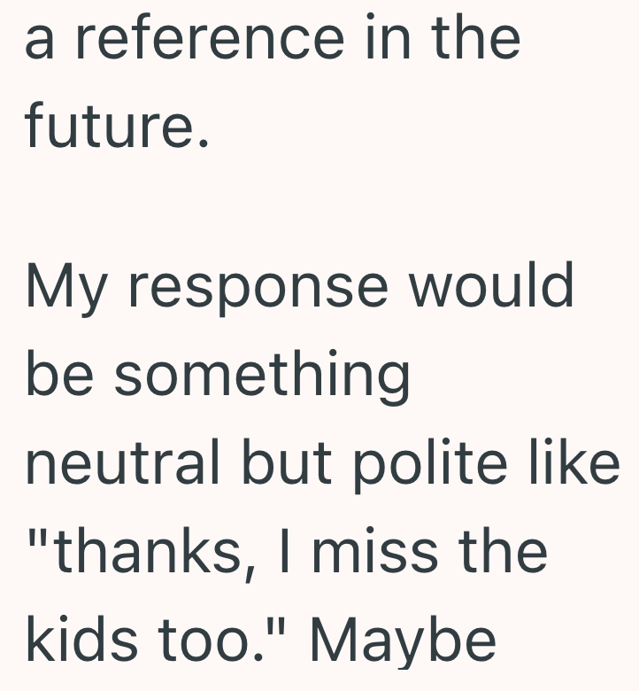 a reference in the future. My response would be something neutral but polite like "thanks, I miss the kids too." Maybe