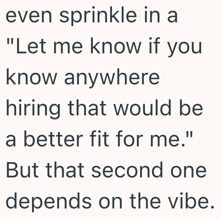 even sprinkle in a "Let me know if you know anywhere hiring that would be a better fit for me." But that second one depends on the vibe.