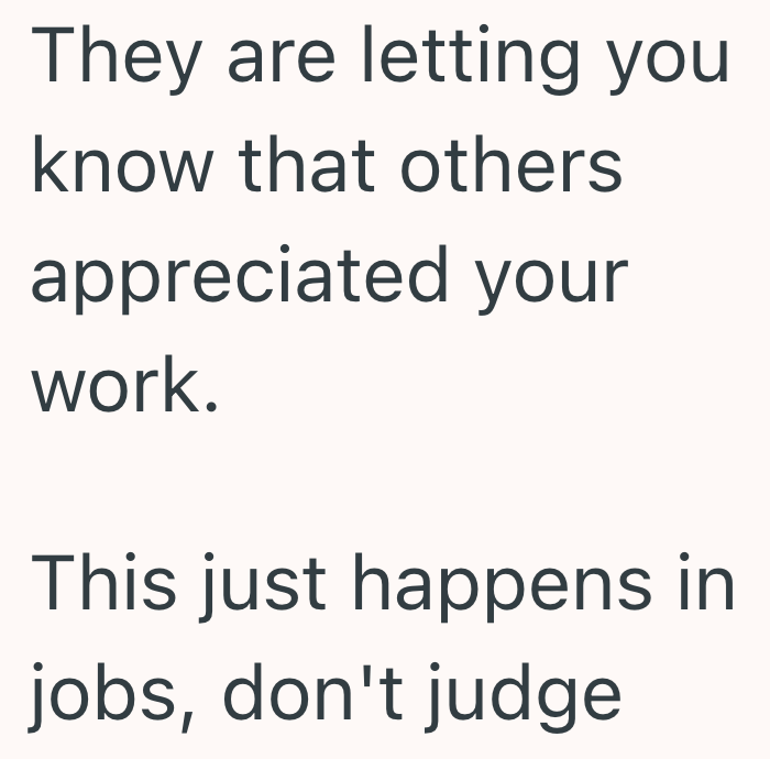 They are letting you know that others appreciated your work. This just happens in jobs, don't judge