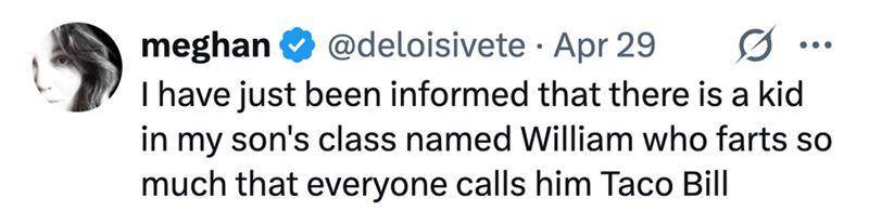 meghan @deloisivete Apr 29 • 0 • • • I have just been informed that there is a kid in my son's class named William who farts so much that everyone calls him Taco Bill