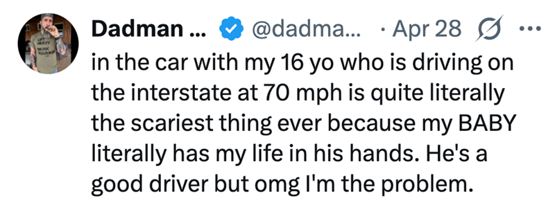 HEAVY MINK SOURBO Dadman ... @dadma... Apr 28 Ø ... • in the car with my 16 yo who is driving on the interstate at 70 mph is quite literally the scariest thing ever because my BABY literally has my life in his hands. He's a good driver but omg I'm the problem.