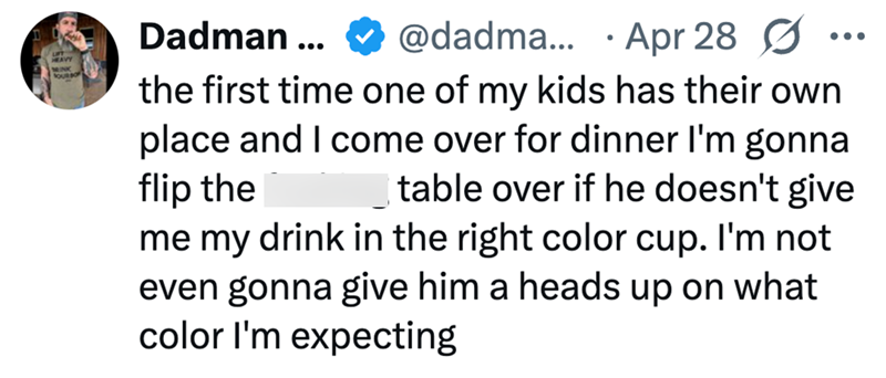 HEAVY MINK OUR BO Dadman ... @dadma... Apr 28 Ø • the first time one of my kids has their own place and I come over for dinner I'm gonna flip the table over if he doesn't give me my drink in the right color cup. I'm not even gonna give him a heads up on what color I'm expecting