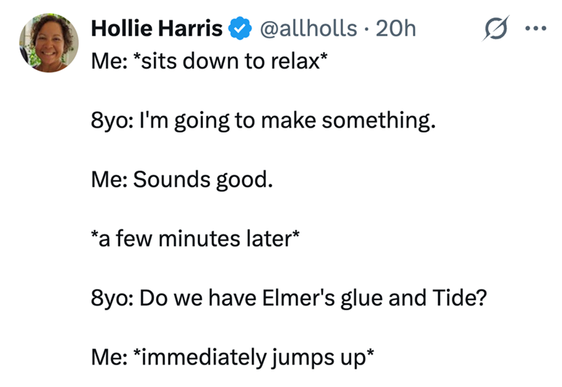 Hollie Harris @allholls 20h ... Me: *sits down to relax* 8yo: I'm going to make something. Me: Sounds good. *a few minutes later* 8yo: Do we have Elmer's glue and Tide? Me: *immediately jumps up*