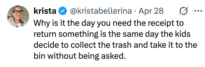 krista @kristabellerina · Apr 28 • ... Why is it the day you need the receipt to return something is the same day the kids decide to collect the trash and take it to the bin without being asked.