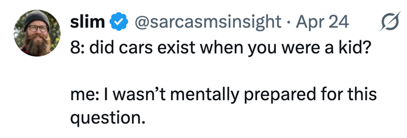 • slim @sarcasmsinsight Apr 24 8: did cars exist when you were a kid? me: I wasn't mentally prepared for this question.