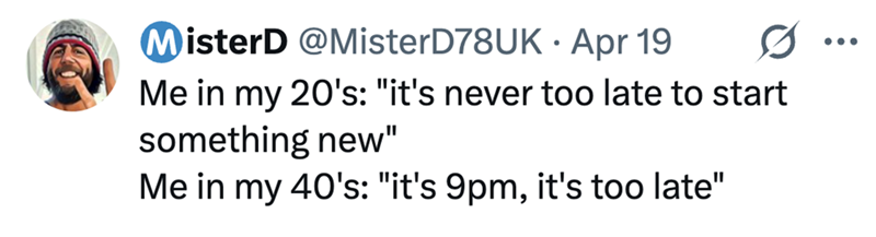 MisterD @MisterD78UK Apr 19 Me in my 20's: "it's never too late to start something new" Me in my 40's: "it's 9pm, it's too late" ...