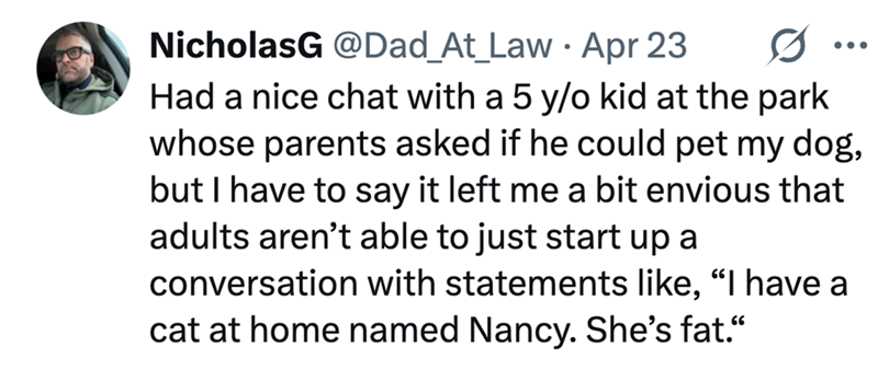 NicholasG @Dad_At_Law Apr 23 0 ... Had a nice chat with a 5 y/o kid at the park whose parents asked if he could pet my dog, but I have to say it left me a bit envious that adults aren't able to just start up a conversation with statements like, "I have a cat at home named Nancy. She's fat."
