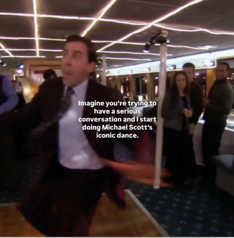 Imagine you're trying to have a serious conversation and I start doing Michael Scott's iconic dance.