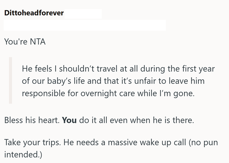 Dittoheadforever You're NTA He feels I shouldn't travel at all during the first year of our baby's life and that it's unfair to leave him responsible for overnight care while I'm gone. Bless his heart. You do it all even when he is there. Take your trips. He needs a massive wake up call (no pun intended.)