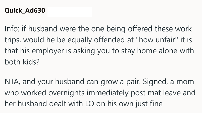 Quick_Ad630 Info: if husband were the one being offered these work trips, would he be equally offended at "how unfair" it is that his employer is asking you to stay home alone with both kids? NTA, and your husband can grow a pair. Signed, a mom who worked overnights immediately post mat leave and her husband dealt with LO on his own just fine