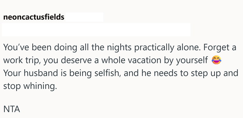 neoncactusfields You've been doing all the nights practically alone. Forget a work trip, you deserve a whole vacation by yourself → Your husband is being selfish, and he needs to step up and stop whining. ΝΤΑ