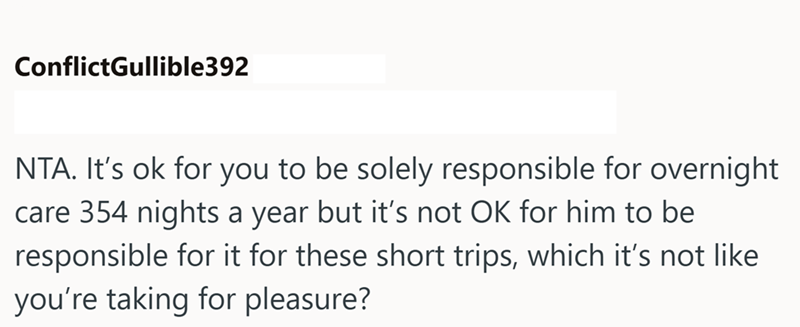 ConflictGullible392 NTA. It's ok for you to be solely responsible for overnight care 354 nights a year but it's not OK for him to be responsible for it for these short trips, which it's not like you're taking for pleasure?