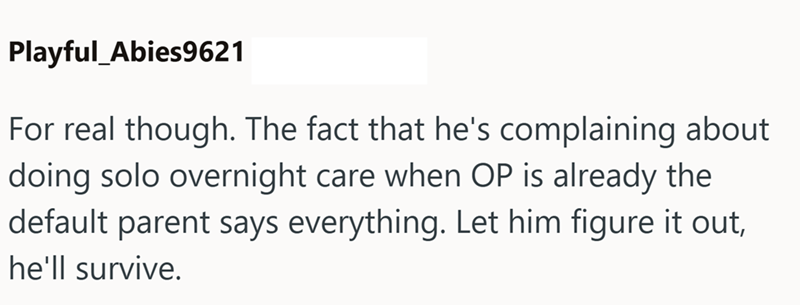 Playful_Abies9621 For real though. The fact that he's complaining about doing solo overnight care when OP is already the default parent says everything. Let him figure it out, he'll survive.