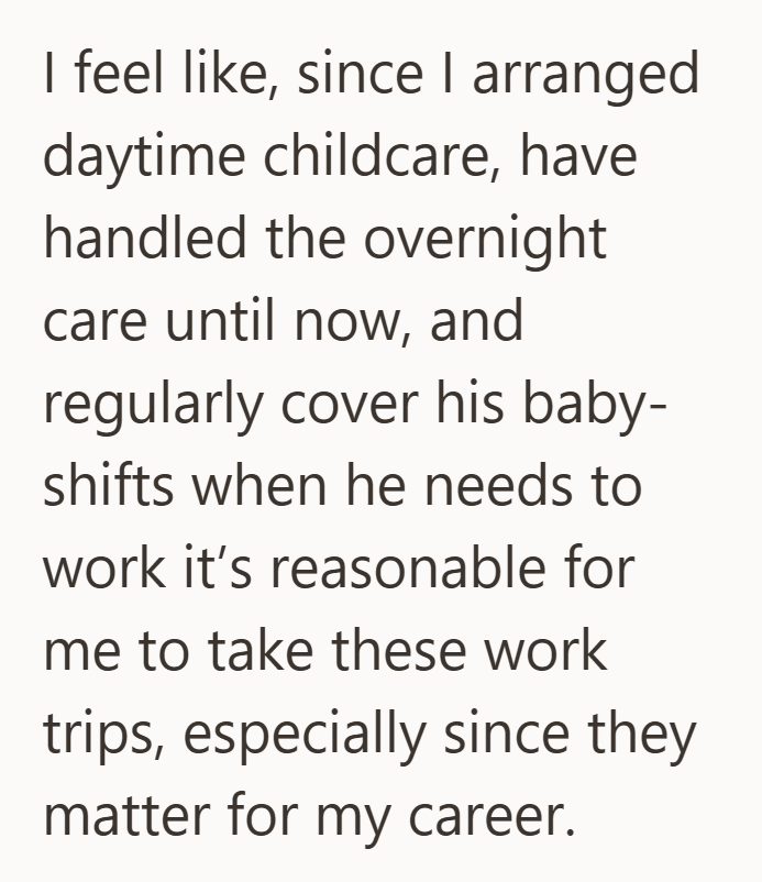 I feel like, since I arranged daytime childcare, have handled the overnight care until now, and regularly cover his baby- shifts when he needs to work it's reasonable for me to take these work trips, especially since they matter for my career.
