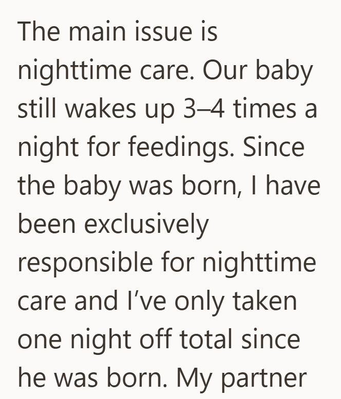 The main issue is nighttime care. Our baby still wakes up 3-4 times a night for feedings. Since the baby was born, I have been exclusively responsible for nighttime care and I've only taken one night off total since he was born. My partner