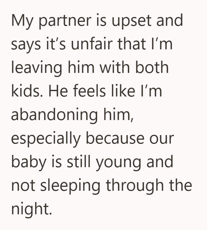 My partner is upset and says it's unfair that I'm leaving him with both kids. He feels like I'm abandoning him, especially because our baby is still young and not sleeping through the night.