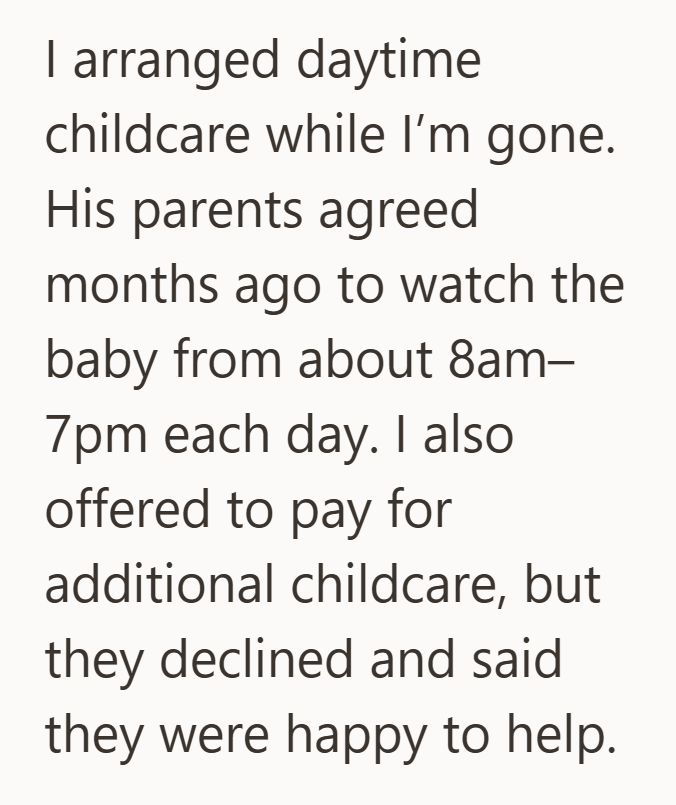 | arranged daytime childcare while I'm gone. His parents agreed months ago to watch the baby from about 8am- 7pm each day. I also offered to pay for additional childcare, but they declined and said they were happy to help.