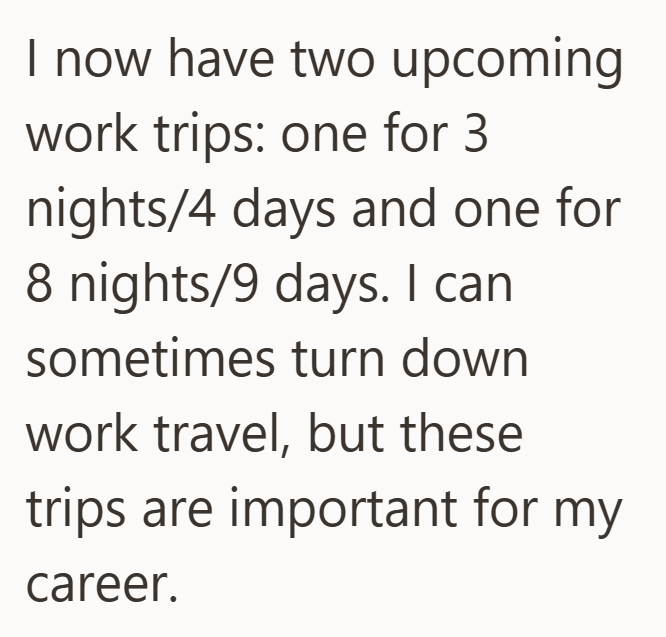 I now have two upcoming work trips: one for 3 nights/4 days and one for 8 nights/9 days. I can sometimes turn down work travel, but these trips are important for my career.
