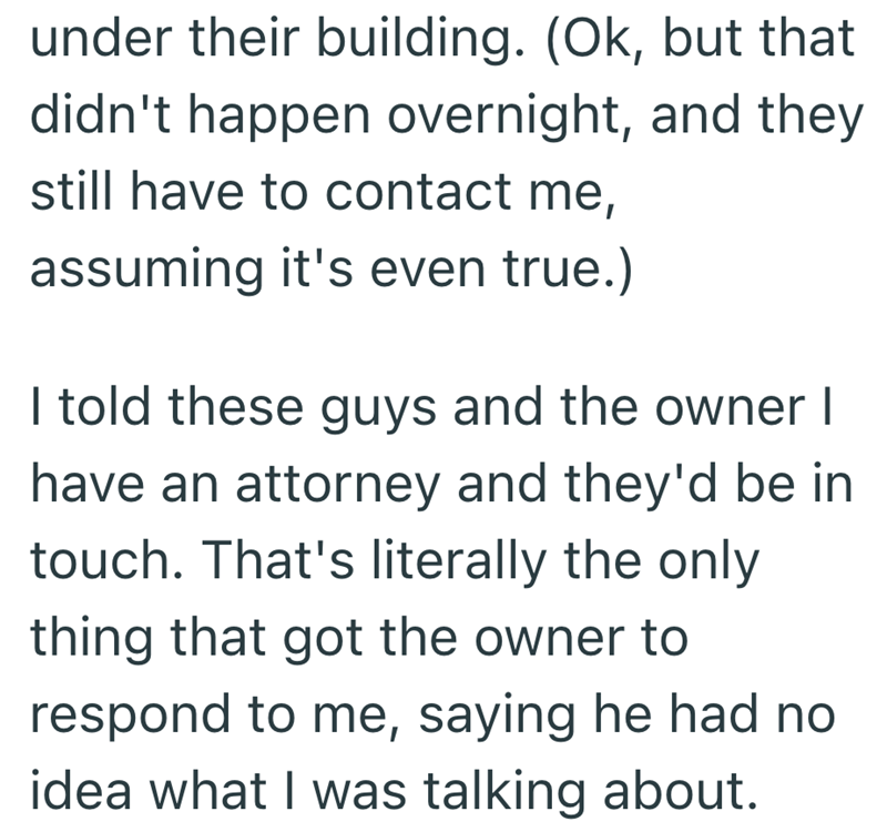 under their building. (Ok, but that didn't happen overnight, and they still have to contact me, assuming it's even true.) I told these guys and the owner I have an attorney and they'd be in touch. That's literally the only thing that got the owner to respond to me, saying he had no idea what I was talking about.