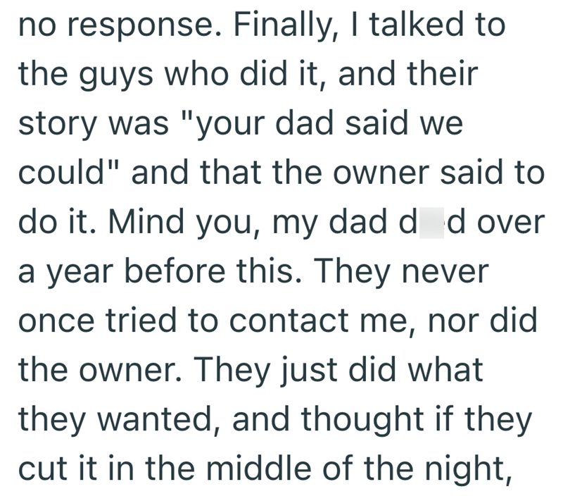 no response. Finally, I talked to the guys who did it, and their story was "your dad said we could" and that the owner said to do it. Mind you, my dad d d over a year before this. They never once tried to contact me, nor did the owner. They just did what they wanted, and thought if they cut it in the middle of the night,