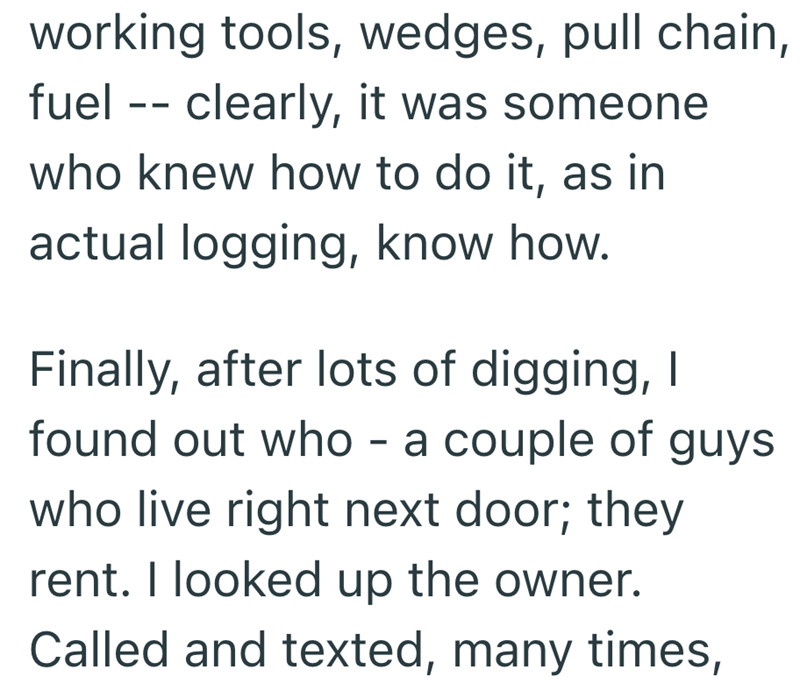 working tools, wedges, pull chain, fuel clearly, it was someone who knew how to do it, as in actual logging, know how. Finally, after lots of digging, I found out who - a couple of guys who live right next door; they rent. I looked up the owner. Called and texted, many times,