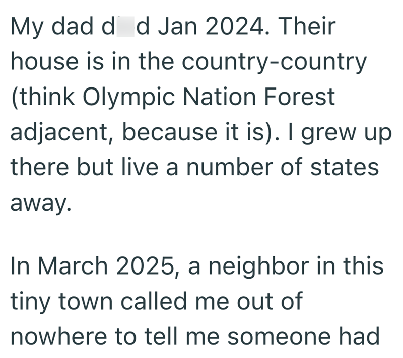 My dad d d Jan 2024. Their house is in the country-country (think Olympic Nation Forest adjacent, because it is). I grew up there but live a number of states away. In March 2025, a neighbor in this tiny town called me out of nowhere to tell me someone had