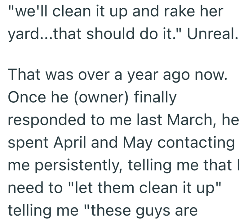 "we'll clean it up and rake her yard...that should do it." Unreal. That was over a year ago now. Once he (owner) finally responded to me last March, he spent April and May contacting me persistently, telling me that I need to "let them clean it up" telling me "these guys are