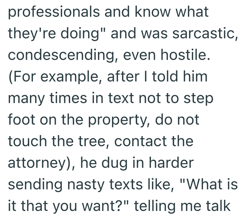 professionals and know what they're doing" and was sarcastic, condescending, even hostile. (For example, after I told him many times in text not to step foot on the property, do not touch the tree, contact the attorney), he dug in harder sending nasty texts like, "What is it that you want?" telling me talk