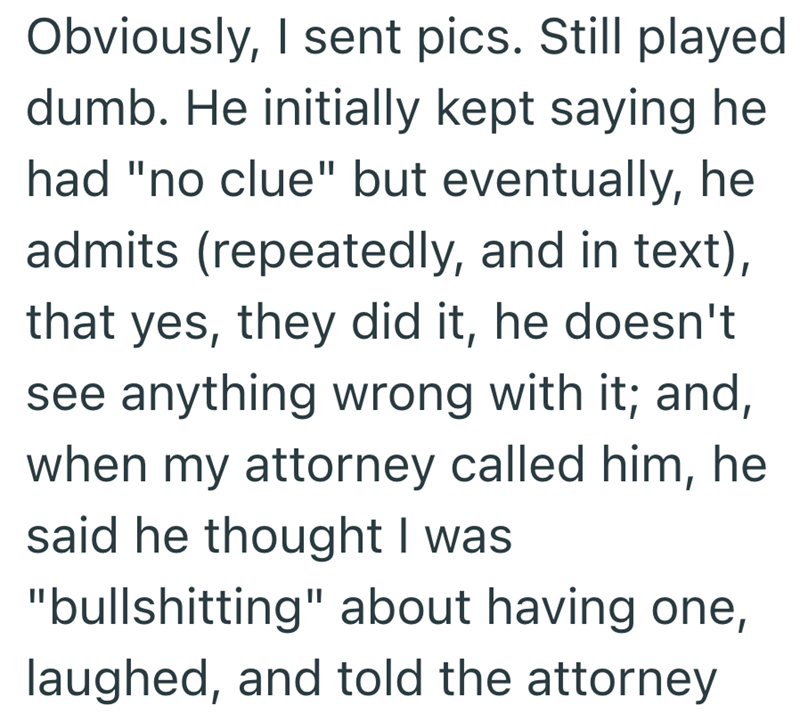 Obviously, I sent pics. Still played dumb. He initially kept saying he had "no clue" but eventually, he admits (repeatedly, and in text), that yes, they did it, he doesn't see anything wrong with it; and, when my attorney called him, he said he thought I was "bullshitting" about having one, laughed, and told the attorney