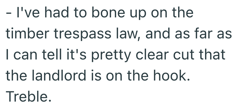 - I've had to bone up on the timber trespass law, and as far as I can tell it's pretty clear cut that the landlord is on the hook. Treble.