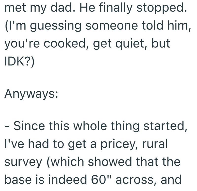 met my dad. He finally stopped. (I'm guessing someone told him, you're cooked, get quiet, but IDK?) Anyways: - Since this whole thing started, I've had to get a pricey, rural survey (which showed that the base is indeed 60" across, and