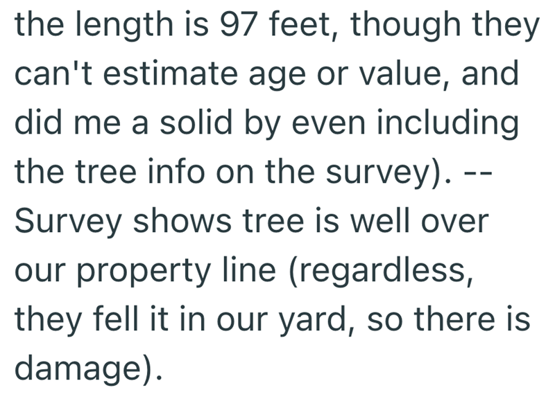 the length is 97 feet, though they can't estimate age or value, and did me a solid by even including the tree info on the survey). -- Survey shows tree is well over our property line (regardless, they fell it in our yard, so there is damage).