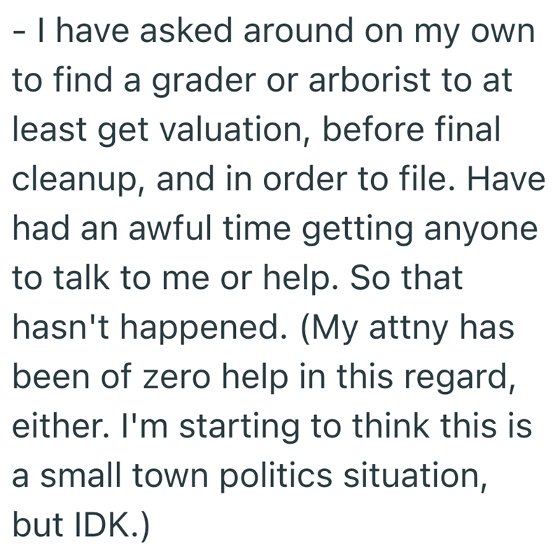 - I have asked around on my own to find a grader or arborist to at least get valuation, before final cleanup, and in order to file. Have had an awful time getting anyone to talk to me or help. So that hasn't happened. (My attny has been of zero help in this regard, either. I'm starting to think this is a small town politics situation, but IDK.)