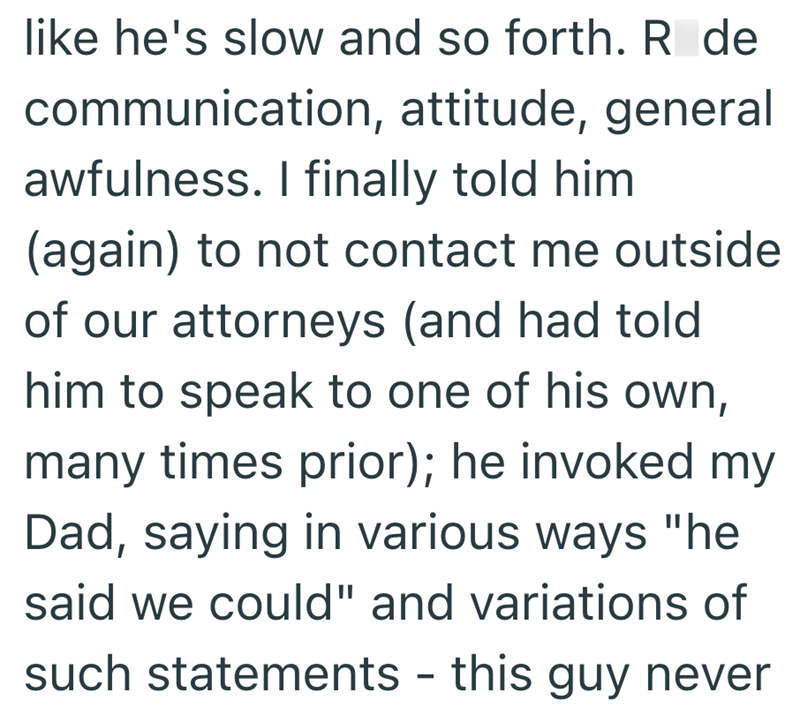 like he's slow and so forth. Røde communication, attitude, general awfulness. I finally told him (again) to not contact me outside of our attorneys (and had told him to speak to one of his own, many times prior); he invoked my Dad, saying in various ways "he said we could" and variations of such statements - this guy never -